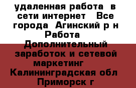 удаленная работа  в сети интернет - Все города, Агинский р-н Работа » Дополнительный заработок и сетевой маркетинг   . Калининградская обл.,Приморск г.